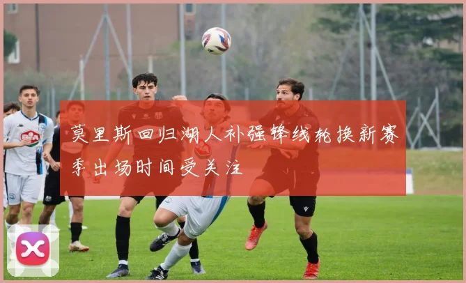 莫里斯回归湖人补强锋线轮换新赛季出场时间受关注