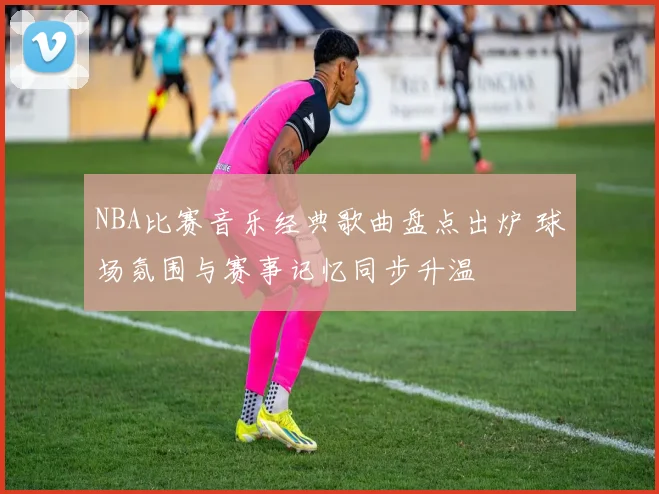 NBA比赛音乐经典歌曲盘点出炉 球场氛围与赛事记忆同步升温