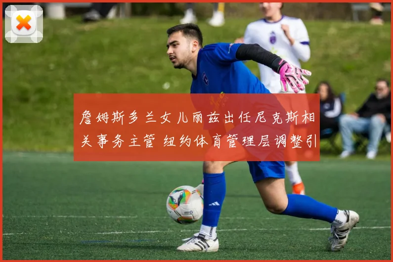 詹姆斯多兰女儿丽兹出任尼克斯相关事务主管 纽约体育管理层调整引关注