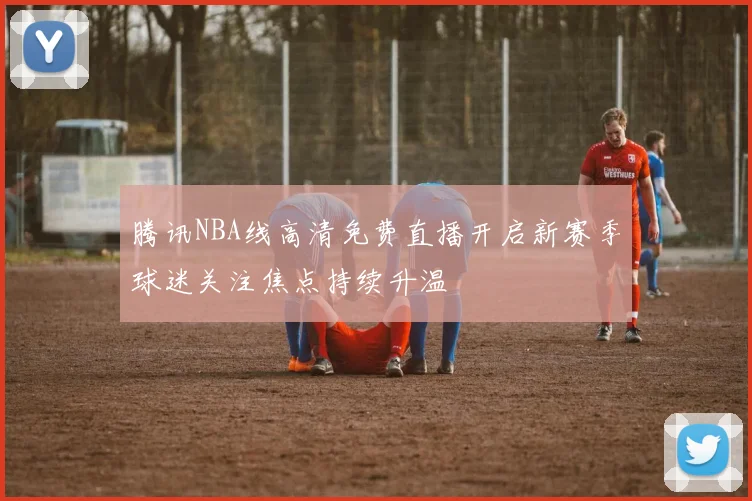 腾讯NBA线高清免费直播开启新赛季球迷关注焦点持续升温