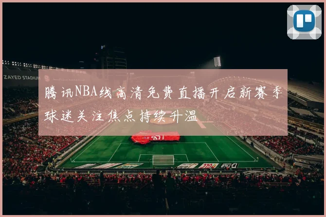 腾讯NBA线高清免费直播开启新赛季球迷关注焦点持续升温