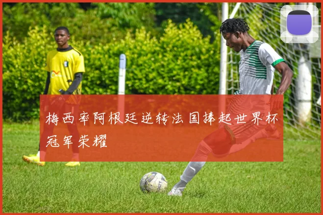 梅西率阿根廷逆转法国捧起世界杯冠军荣耀
