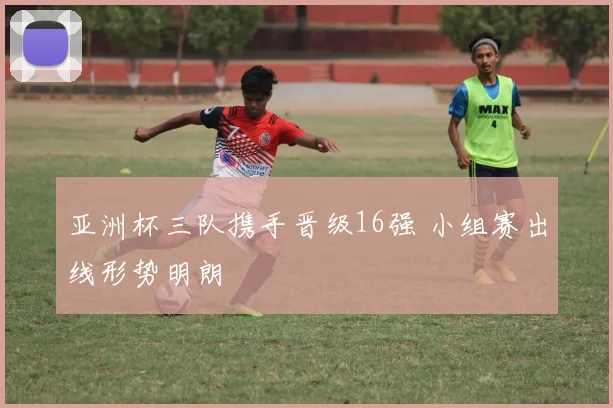 亚洲杯三队携手晋级16强 小组赛出线形势明朗