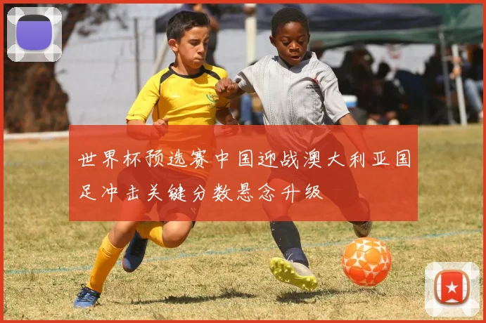 世界杯预选赛中国迎战澳大利亚国足冲击关键分数悬念升级