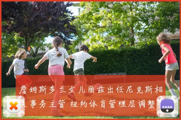 詹姆斯多兰女儿丽兹出任尼克斯相关事务主管 纽约体育管理层调整引关注