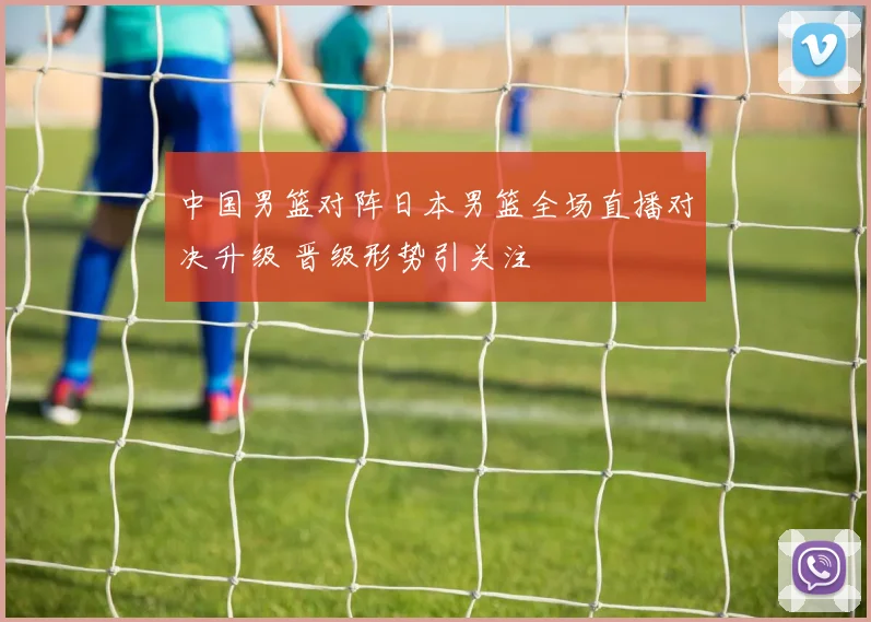 中国男篮对阵日本男篮全场直播对决升级 晋级形势引关注