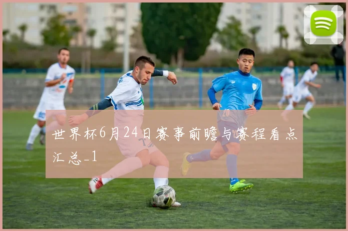 世界杯6月24日赛事前瞻与赛程看点汇总_1