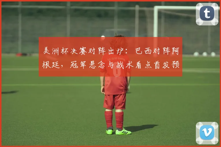 美洲杯决赛对阵出炉：巴西对阵阿根廷，冠军悬念与战术看点首发预测