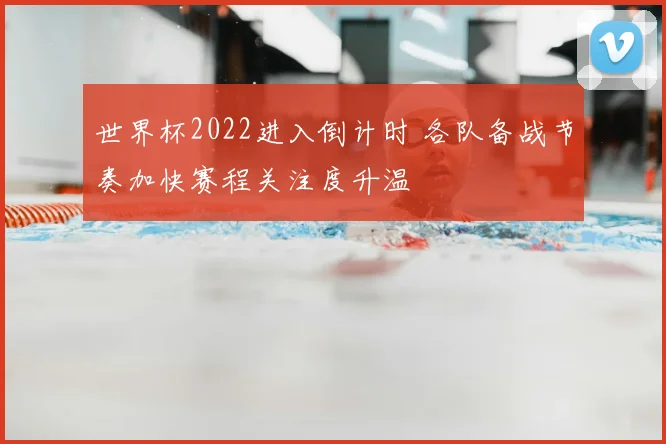 世界杯2022进入倒计时 各队备战节奏加快赛程关注度升温