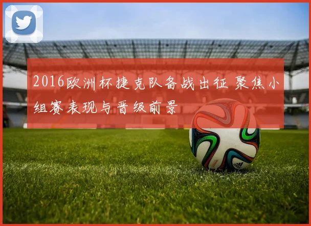 2016欧洲杯捷克队备战出征 聚焦小组赛表现与晋级前景
