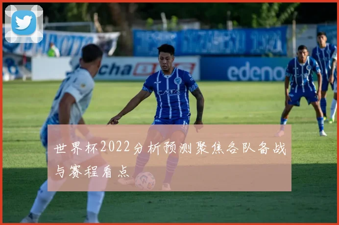 世界杯2022分析预测聚焦各队备战与赛程看点