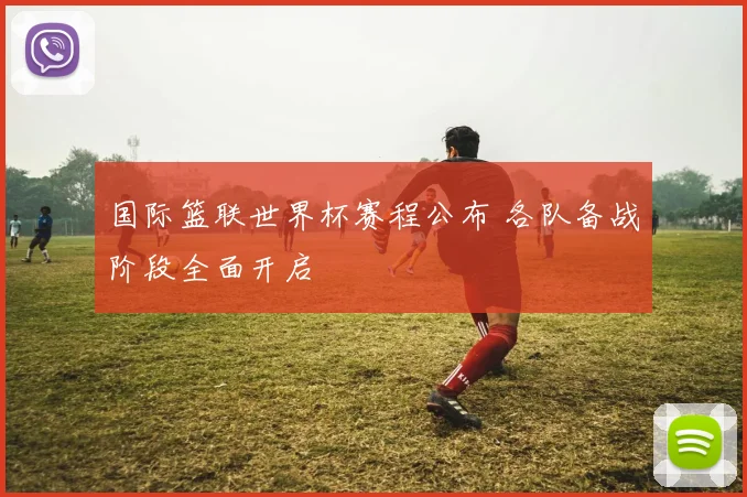 国际篮联世界杯赛程公布 各队备战阶段全面开启