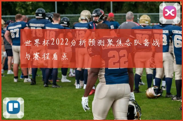 世界杯2022分析预测聚焦各队备战与赛程看点