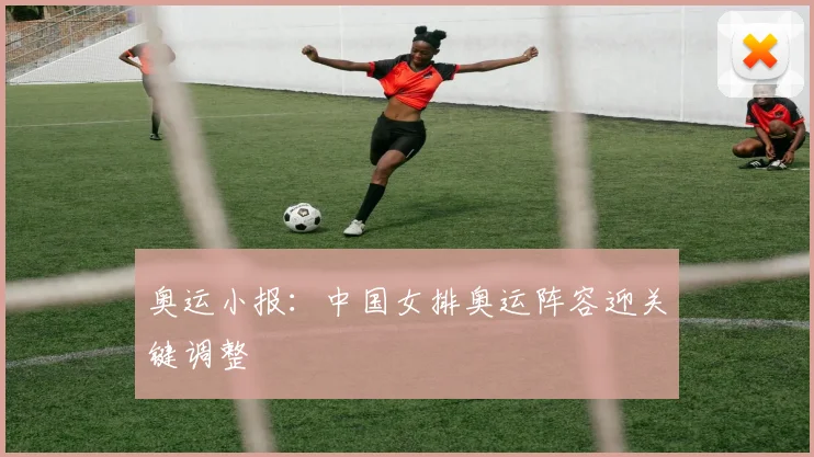 奥运小报：中国女排奥运阵容迎关键调整